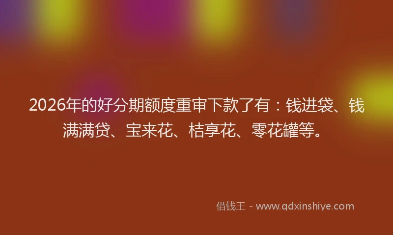 2026年的好分期额度重审下款了有：钱进袋、钱满满贷、宝来花、桔享花、零花罐等。