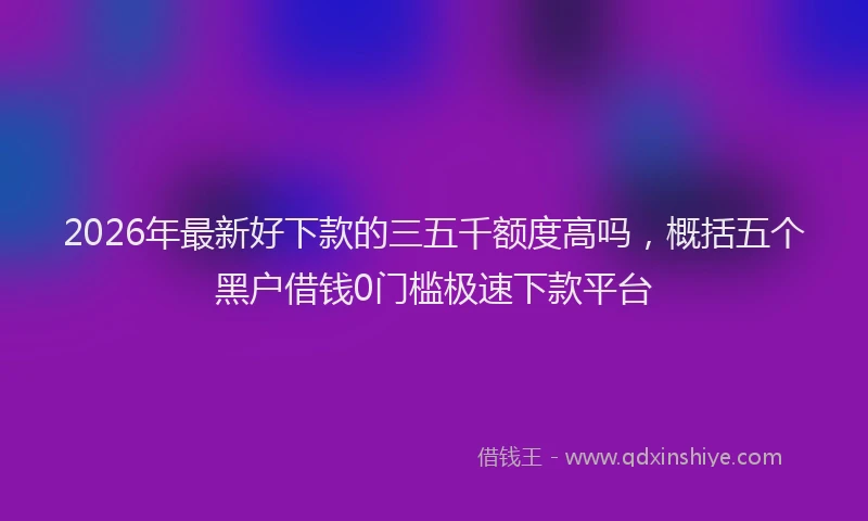 2026年最新好下款的三五千额度高吗，概括五个黑户借钱0门槛极速下款平台