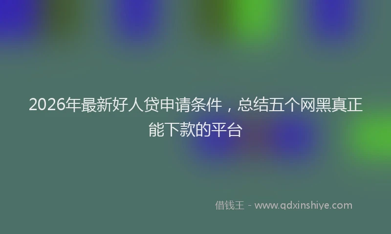 2026年最新好人贷申请条件，总结五个网黑真正能下款的平台
