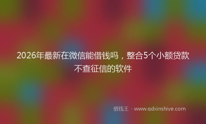 2026年最新在微信能借钱吗，整合5个小额贷款不查征信的软件