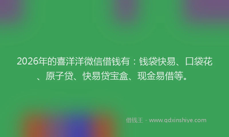 2026年的喜洋洋微信借钱有：钱袋快易、口袋花、原子贷、快易贷宝盒、现金易借等。