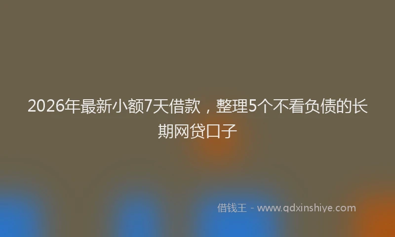 2026年最新小额7天借款，整理5个不看负债的长期网贷口子