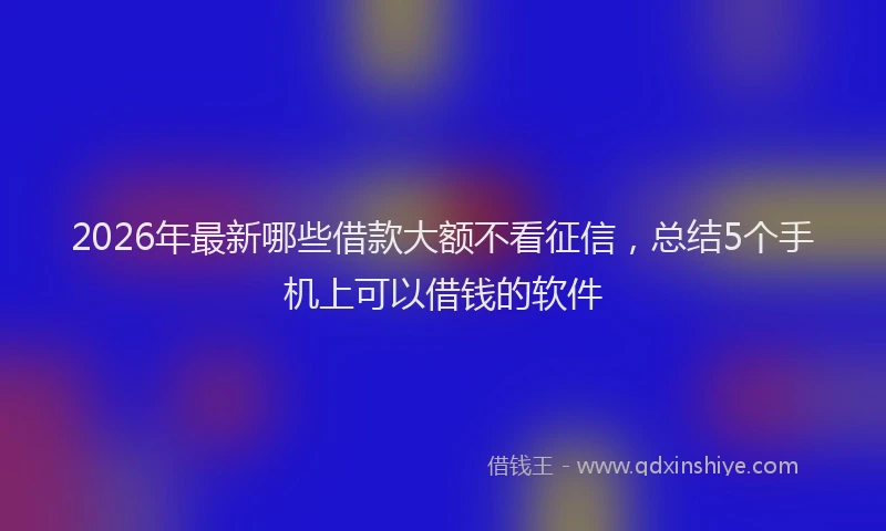 2026年最新哪些借款大额不看征信，总结5个手机上可以借钱的软件