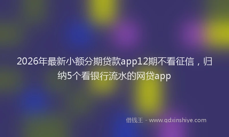 2026年最新小额分期贷款app12期不看征信，归纳5个看银行流水的网贷app