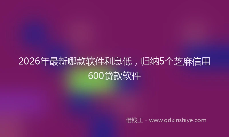 2026年最新哪款软件利息低,归纳5个芝麻信用600贷款软件