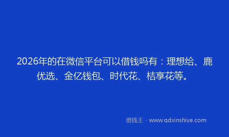 2026年的在微信平台可以借钱吗有：理想给、鹿优选、金亿钱包、时代花、桔享花等。