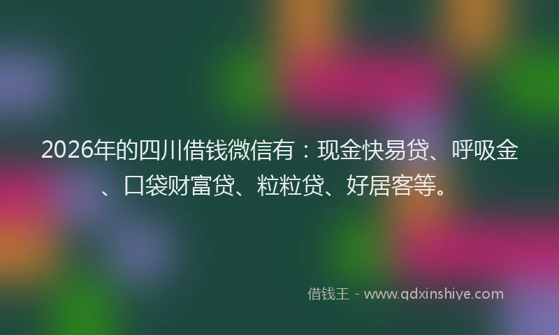 2026年的四川借钱微信有：现金快易贷、呼吸金、口袋财富贷、粒粒贷、好居客等。