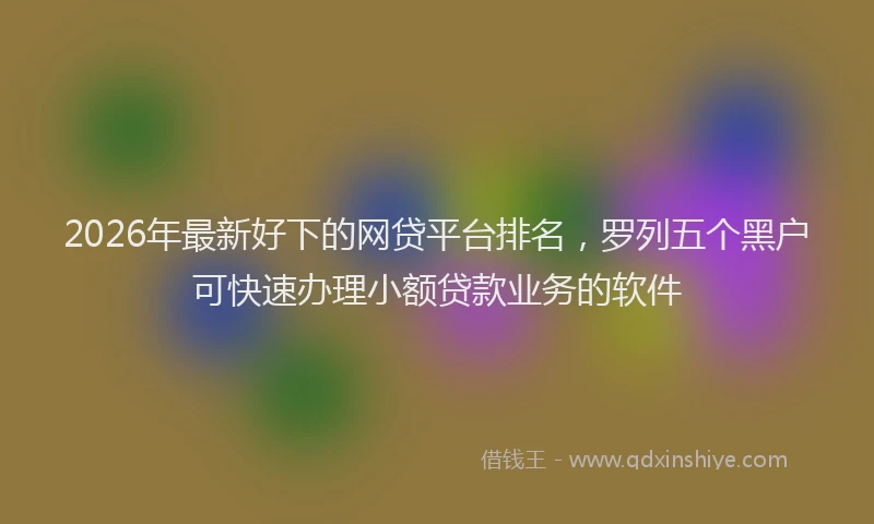 2026年最新好下的网贷平台排名，罗列五个黑户可快速办理小额贷款业务的软件