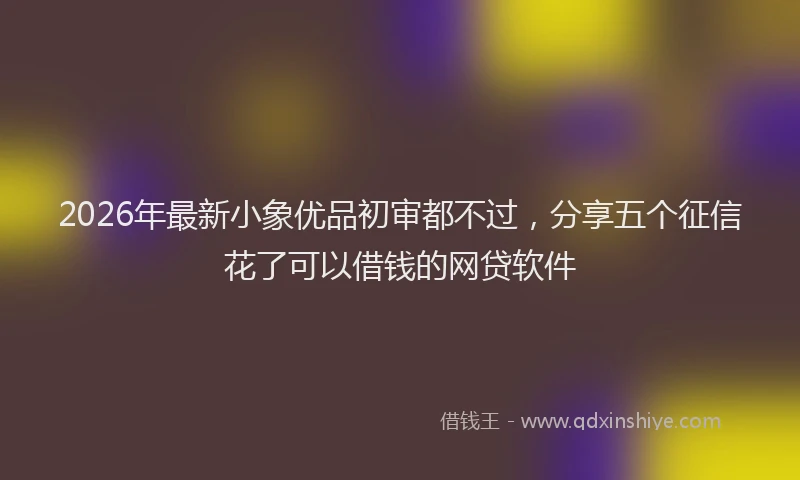2026年最新小象优品初审都不过，分享五个征信花了可以借钱的网贷软件