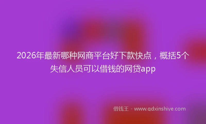 2026年最新哪种网商平台好下款快点，概括5个失信人员可以借钱的网贷app
