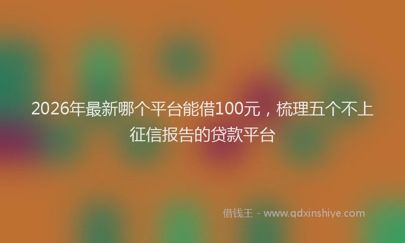 2026年最新哪个平台能借100元，梳理五个不上征信报告的贷款平台