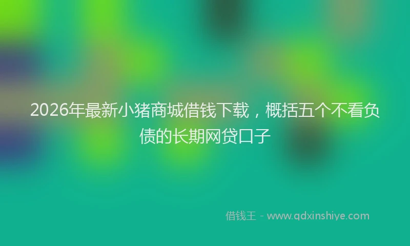 2026年最新小猪商城借钱下载，概括五个不看负债的长期网贷口子