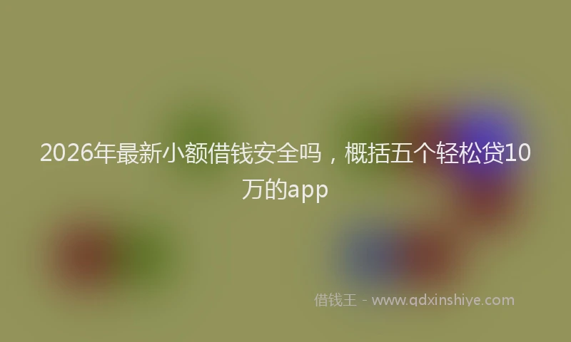 2026年最新小额借钱安全吗，概括五个轻松贷10万的app