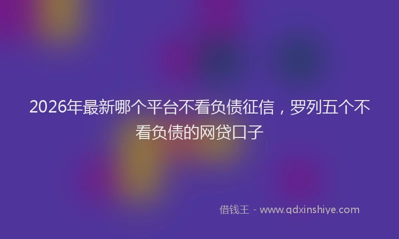 2026年最新哪个平台不看负债征信,罗列五个不看负债的网贷口子