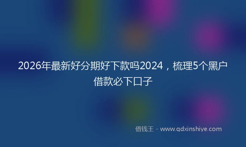 2026年最新好分期好下款吗2024，梳理5个黑户借款必下口子