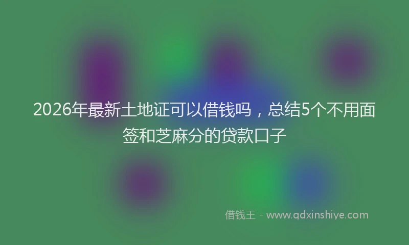 2026年最新土地证可以借钱吗，总结5个不用面签和芝麻分的贷款口子