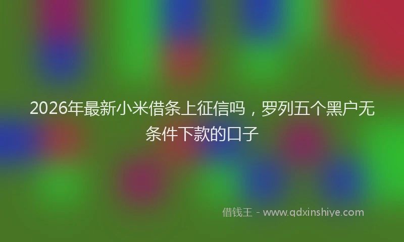 2026年最新小米借条上征信吗，罗列五个黑户无条件下款的口子