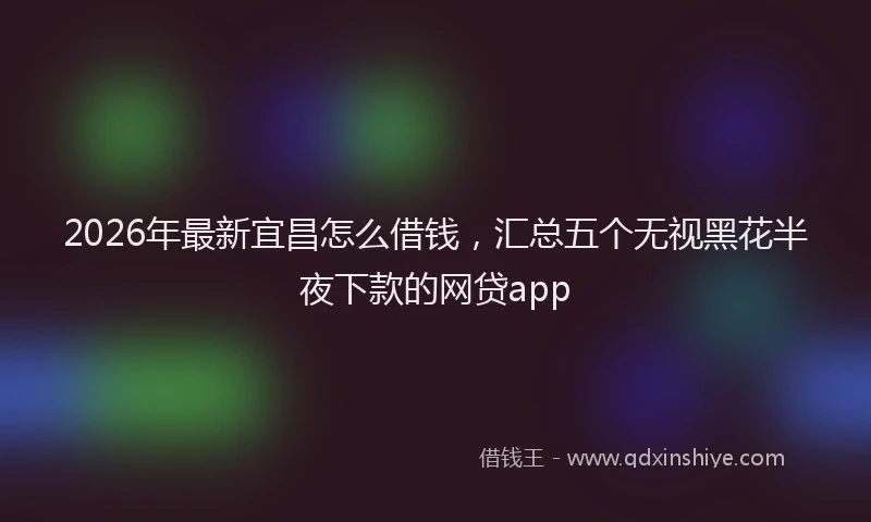 2026年最新宜昌怎么借钱，汇总五个无视黑花半夜下款的网贷app
