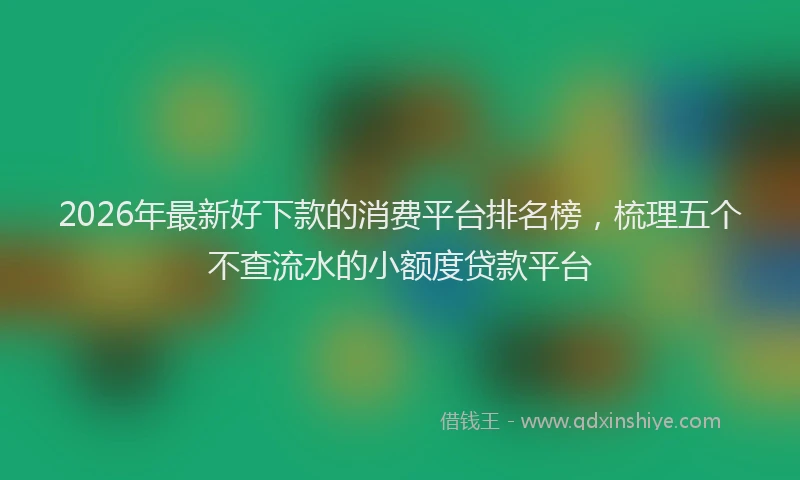 2026年最新好下款的消费平台排名榜，梳理五个不查流水的小额度贷款平台