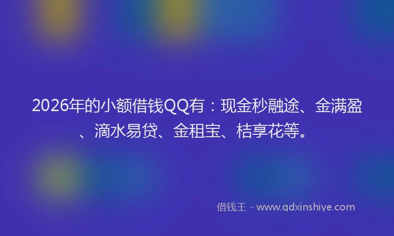 2026年的小额借钱QQ有：现金秒融途、金满盈、滴水易贷、金租宝、桔享花等。