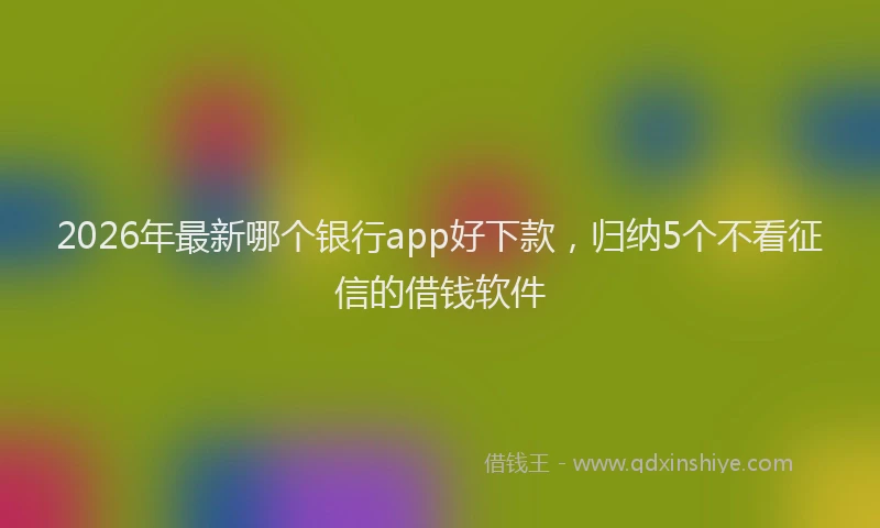 2026年最新哪个银行app好下款，归纳5个不看征信的借钱软件