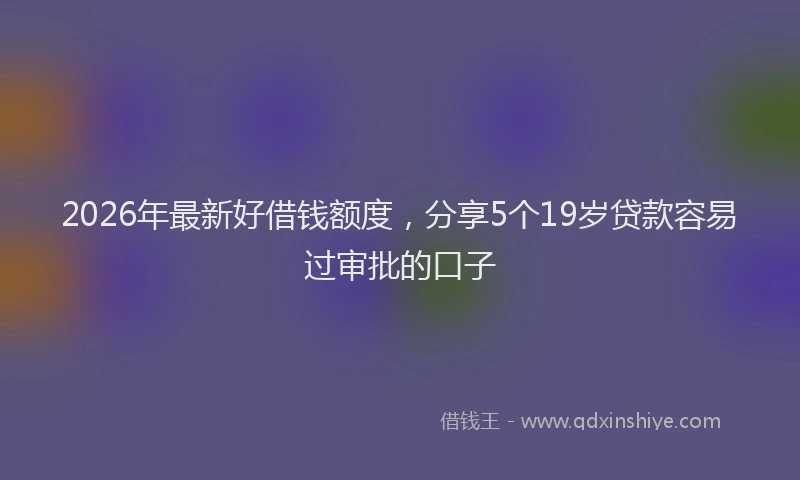 2026年最新好借钱额度，分享5个19岁贷款容易过审批的口子