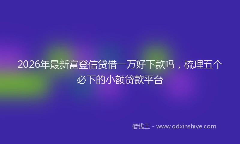 2026年最新富登信贷借一万好下款吗，梳理五个必下的小额贷款平台