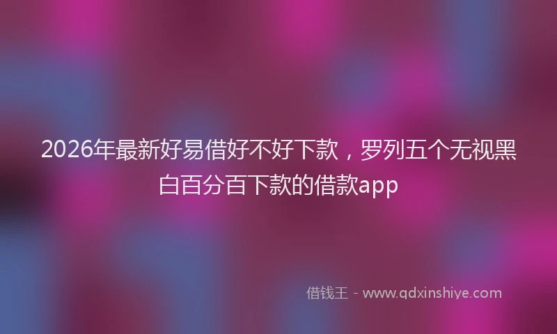 2026年最新好易借好不好下款，罗列五个无视黑白百分百下款的借款app