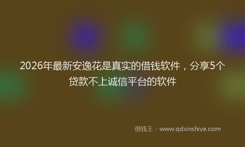2026年最新安逸花是真实的借钱软件，分享5个贷款不上诚信平台的软件