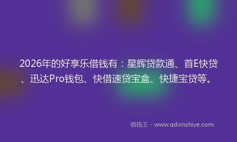 2026年的好享乐借钱有：星辉贷款通、首E快贷、迅达Pro钱包、快借速贷宝盒、快捷宝贷等。