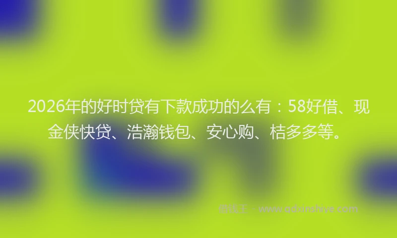 2026年的好时贷有下款成功的么有：58好借、现金侠快贷、浩瀚钱包、安心购、桔多多等。