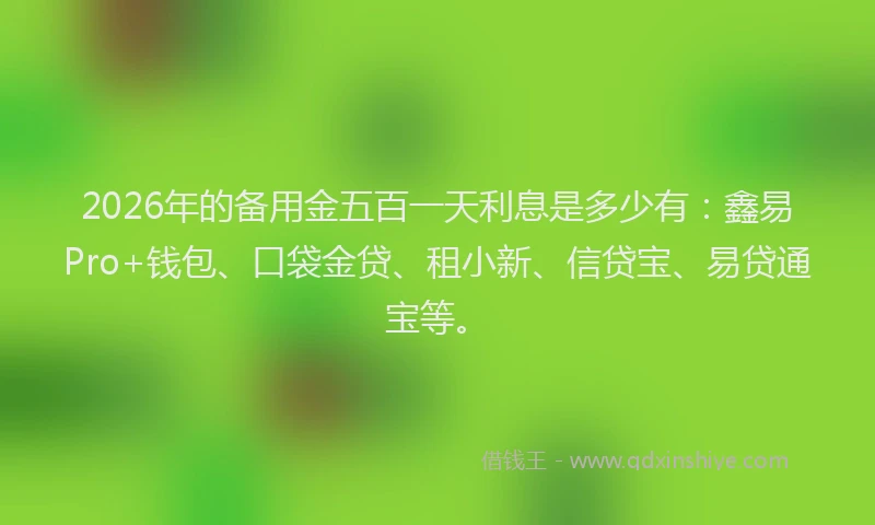 2026年的备用金五百一天利息是多少有：鑫易Pro+钱包、口袋金贷、租小新、信贷宝、易贷通宝等。