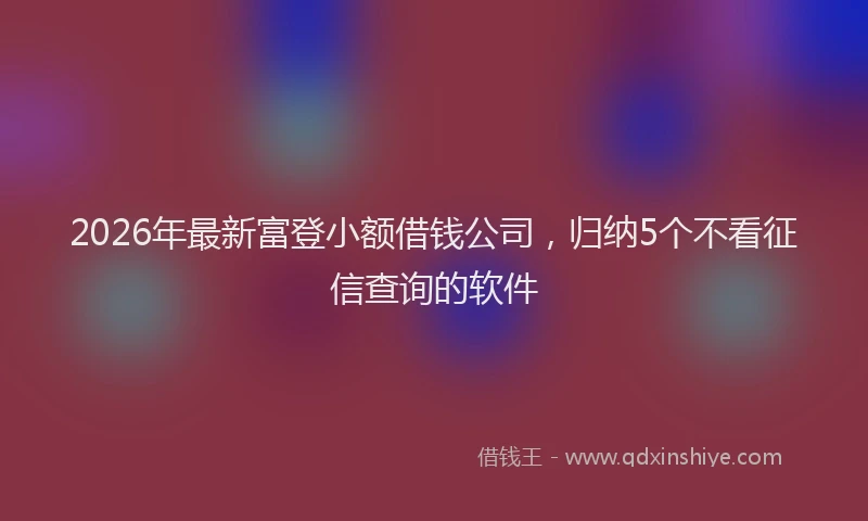 2026年最新富登小额借钱公司，归纳5个不看征信查询的软件