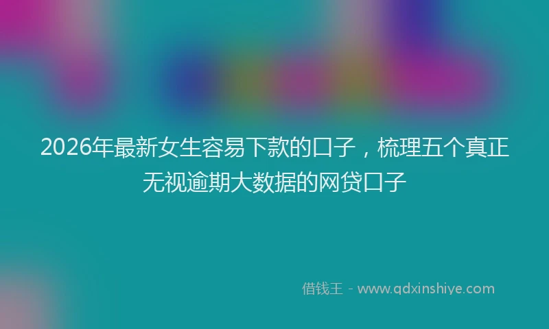 2026年最新女生容易下款的口子,梳理五个真正无视逾期大数据的网贷口子