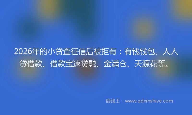 2026年的小贷查征信后被拒有：有钱钱包、人人贷借款、借款宝速贷融、金满仓、天源花等。