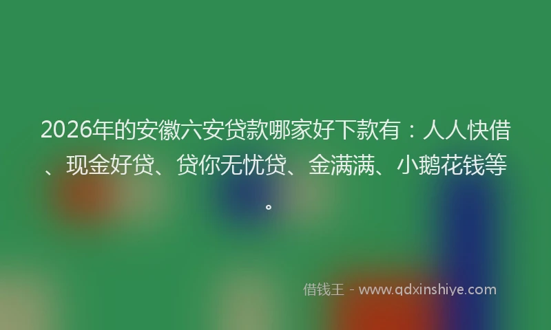 2026年的安徽六安贷款哪家好下款有：人人快借、现金好贷、贷你无忧贷、金满满、小鹅花钱等。
