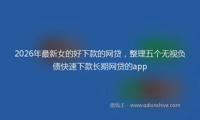 2026年最新女的好下款的网贷,整理五个无视负债快速下款长期网贷的app