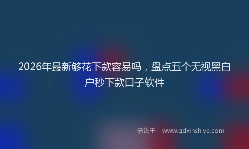 2026年最新够花下款容易吗，盘点五个无视黑白户秒下款口子软件