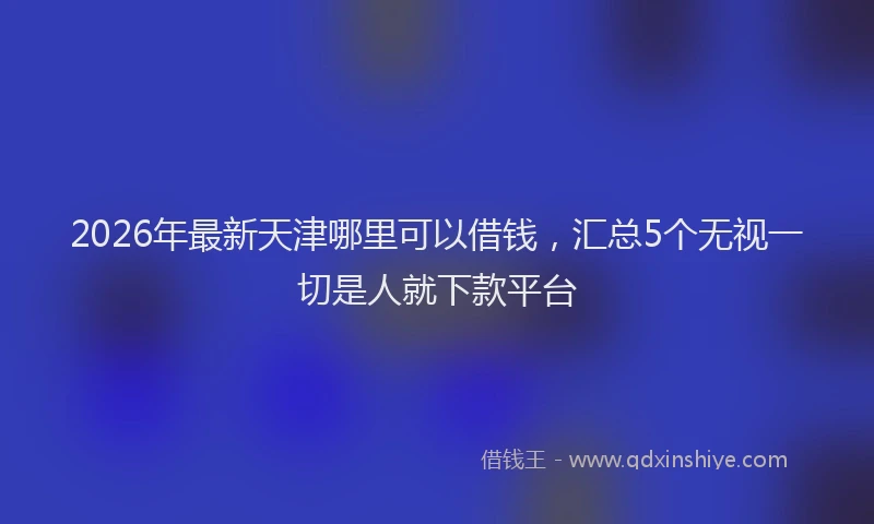 2026年最新天津哪里可以借钱，汇总5个无视一切是人就下款平台