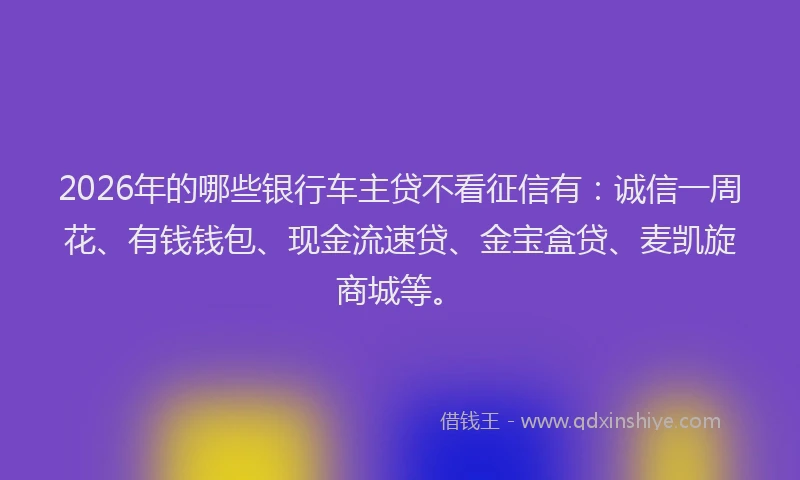 2026年的哪些银行车主贷不看征信有：诚信一周花、有钱钱包、现金流速贷、金宝盒贷、麦凯旋商城等。