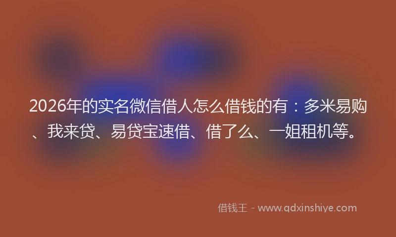 2026年的实名微信借人怎么借钱的有：多米易购、我来贷、易贷宝速借、借了么、一姐租机等。
