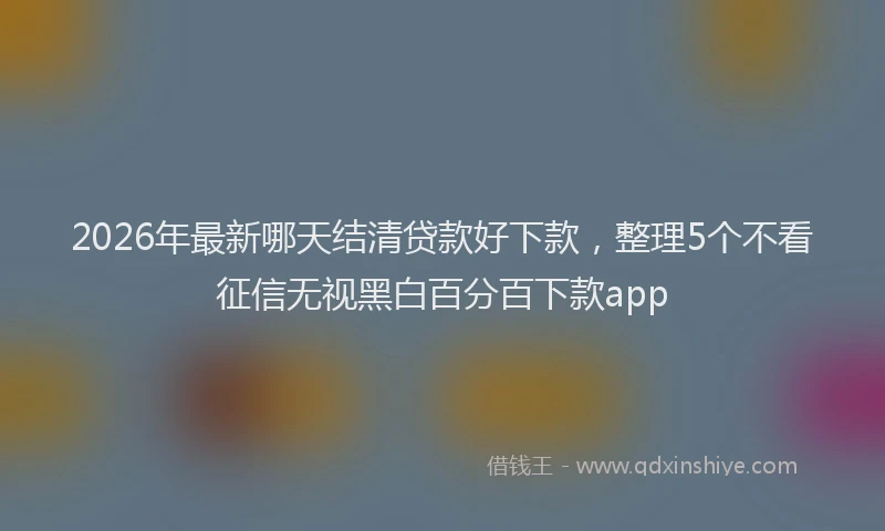 2026年最新哪天结清贷款好下款,整理5个不看征信无视黑白百分百下款app
