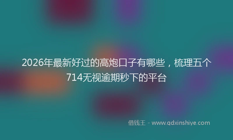 2026年最新好过的高炮口子有哪些，梳理五个714无视逾期秒下的平台