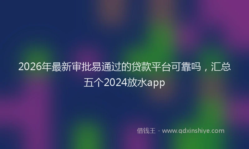 2026年最新审批易通过的贷款平台可靠吗，汇总五个2024放水app