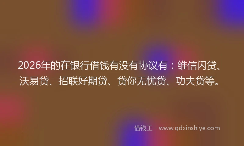 2026年的在银行借钱有没有协议有：维信闪贷、沃易贷、招联好期贷、贷你无忧贷、功夫贷等。