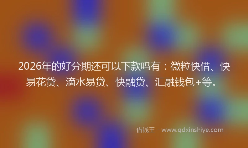 2026年的好分期还可以下款吗有：微粒快借、快易花贷、滴水易贷、快融贷、汇融钱包+等。