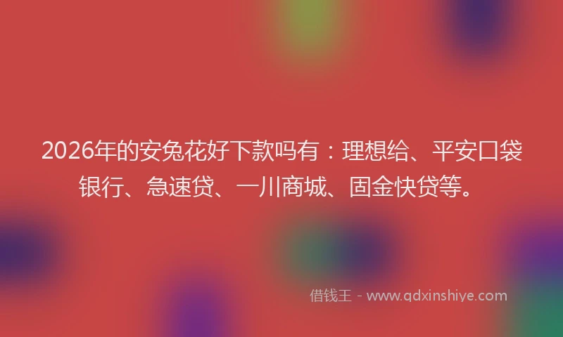 2026年的安兔花好下款吗有：理想给、平安口袋银行、急速贷、一川商城、固金快贷等。