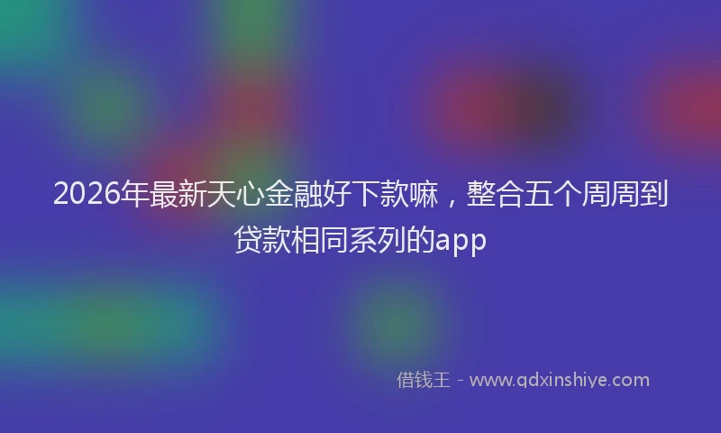 2026年最新天心金融好下款嘛,整合五个周周到贷款相同系列的app