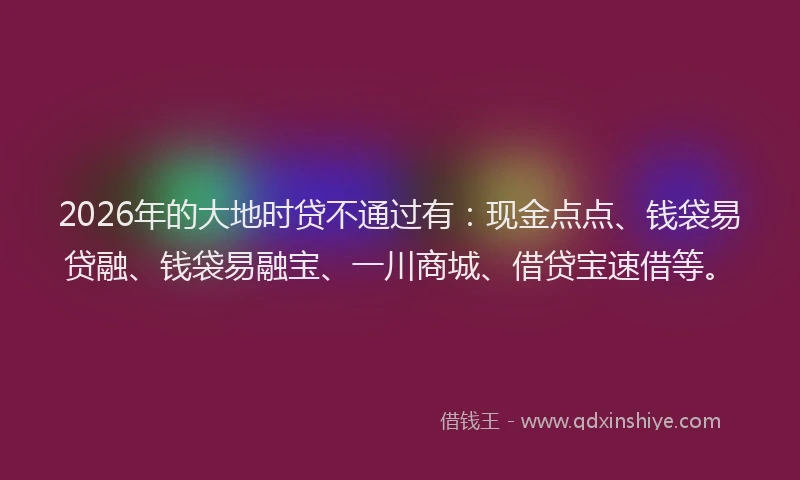 2026年的大地时贷不通过有：现金点点、钱袋易贷融、钱袋易融宝、一川商城、借贷宝速借等。