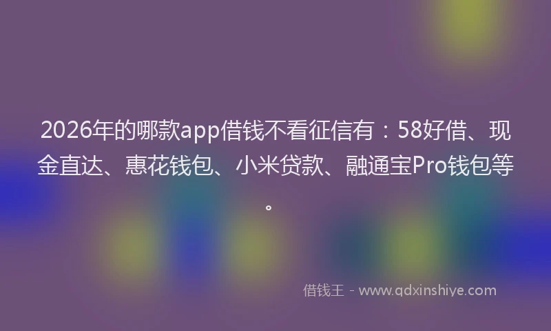 2026年的哪款app借钱不看征信有：58好借、现金直达、惠花钱包、小米贷款、融通宝Pro钱包等。